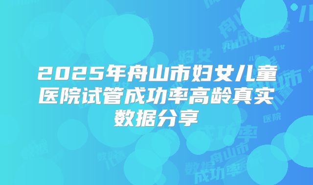 2025年舟山市妇女儿童医院试管成功率高龄真实数据分享