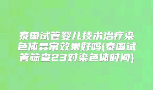 泰国试管婴儿技术治疗染色体异常效果好吗(泰国试管筛查23对染色体时间)