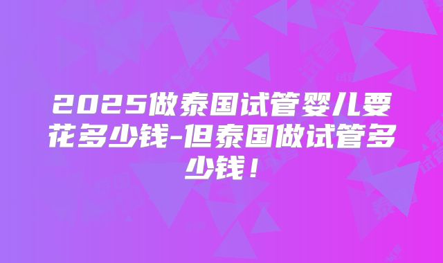 2025做泰国试管婴儿要花多少钱-但泰国做试管多少钱！