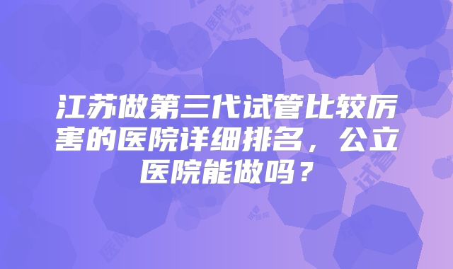 江苏做第三代试管比较厉害的医院详细排名，公立医院能做吗？