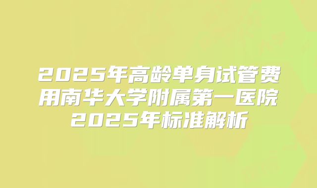 2025年高龄单身试管费用南华大学附属第一医院2025年标准解析