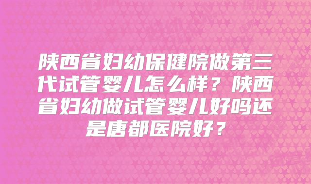 陕西省妇幼保健院做第三代试管婴儿怎么样？陕西省妇幼做试管婴儿好吗还是唐都医院好？