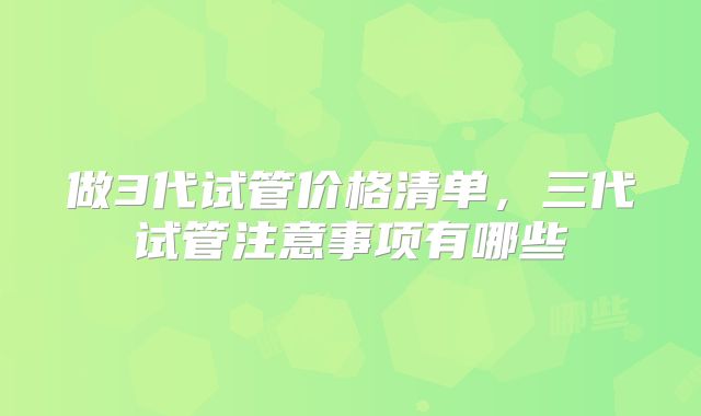 做3代试管价格清单，三代试管注意事项有哪些
