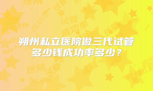 朔州私立医院做三代试管多少钱成功率多少?
