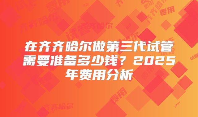 在齐齐哈尔做第三代试管需要准备多少钱？2025年费用分析