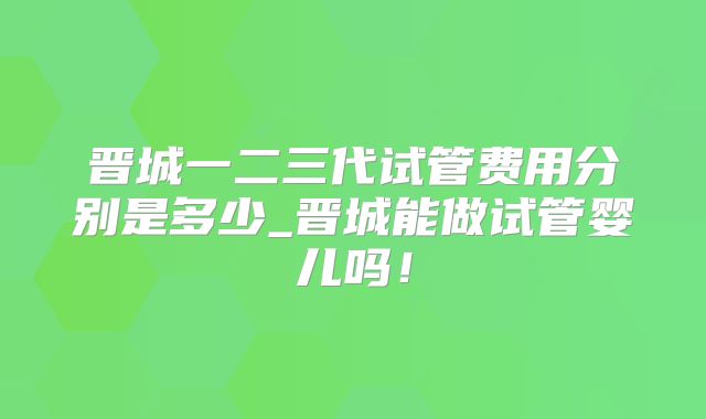 晋城一二三代试管费用分别是多少_晋城能做试管婴儿吗！