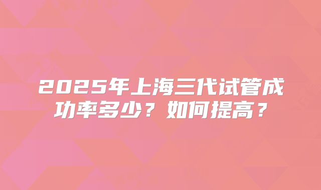 2025年上海三代试管成功率多少？如何提高？
