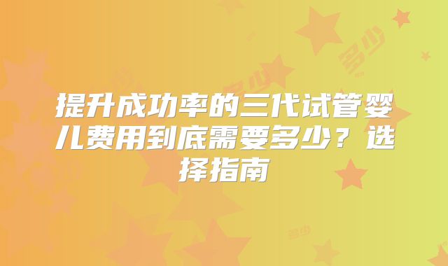 提升成功率的三代试管婴儿费用到底需要多少？选择指南