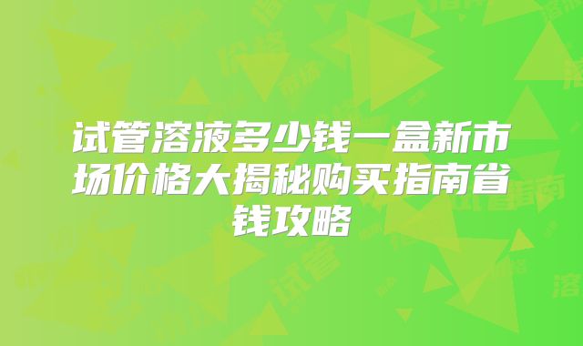 试管溶液多少钱一盒新市场价格大揭秘购买指南省钱攻略