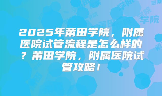 2025年莆田学院，附属医院试管流程是怎么样的？莆田学院，附属医院试管攻略！