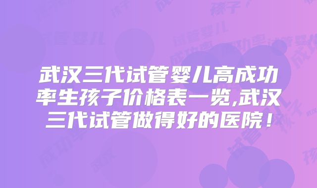 武汉三代试管婴儿高成功率生孩子价格表一览,武汉三代试管做得好的医院!