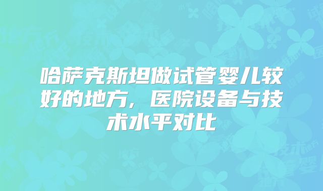 哈萨克斯坦做试管婴儿较好的地方, 医院设备与技术水平对比
