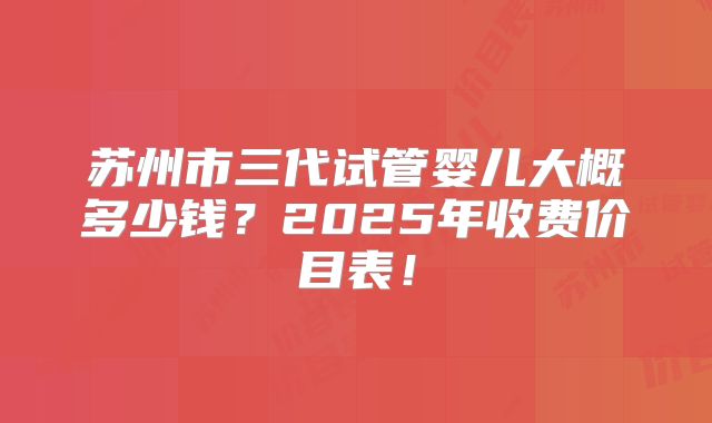 苏州市三代试管婴儿大概多少钱？2025年收费价目表！