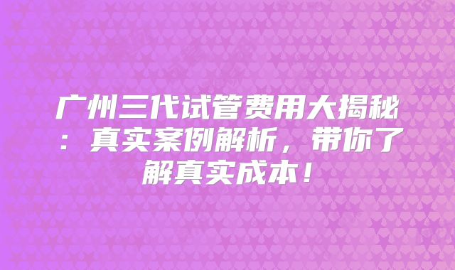 广州三代试管费用大揭秘：真实案例解析，带你了解真实成本！
