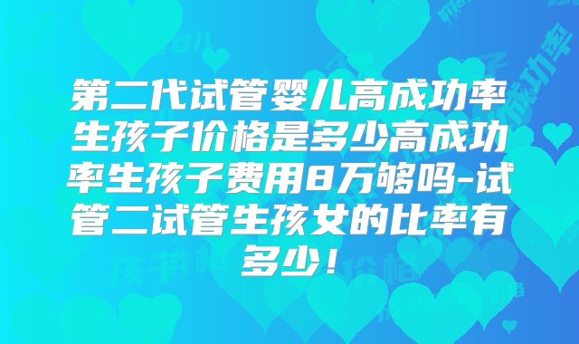 第二代试管婴儿高成功率生孩子价格是多少高成功率生孩子费用8万够吗-试管二试管生孩女的比率有多少！