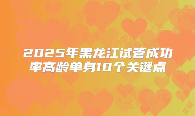 2025年黑龙江试管成功率高龄单身10个关键点