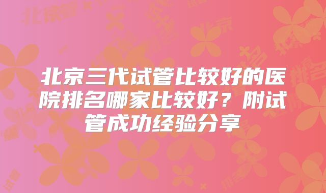 北京三代试管比较好的医院排名哪家比较好?附试管成功经验分享
