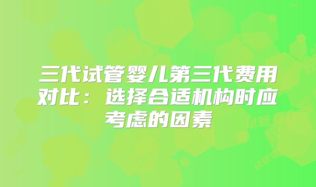 三代试管婴儿第三代费用对比：选择合适机构时应考虑的因素