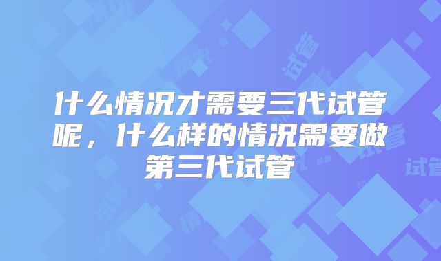 什么情况才需要三代试管呢，什么样的情况需要做第三代试管
