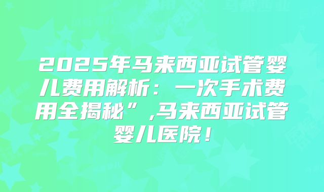2025年马来西亚试管婴儿费用解析：一次手术费用全揭秘”,马来西亚试管婴儿医院！