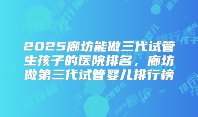 2025廊坊能做三代试管生孩子的医院排名,廊坊做第三代试管婴儿排行榜
