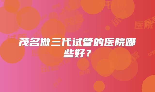 茂名做三代试管的医院哪些好？