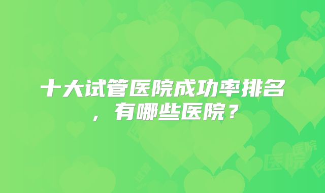 十大试管医院成功率排名，有哪些医院？