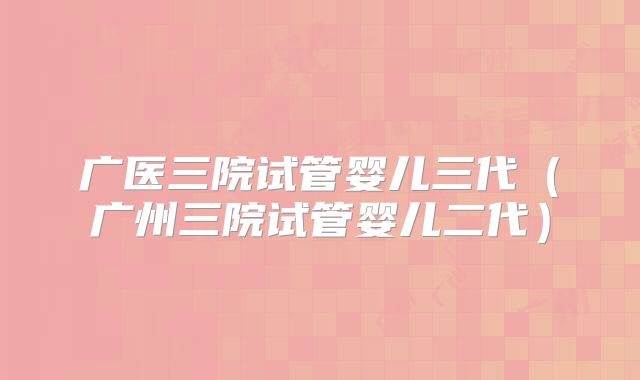 广医三院试管婴儿三代（广州三院试管婴儿二代）