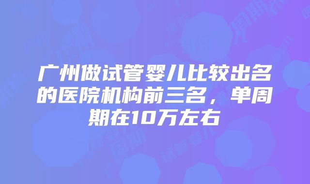 广州做试管婴儿比较出名的医院机构前三名，单周期在10万左右