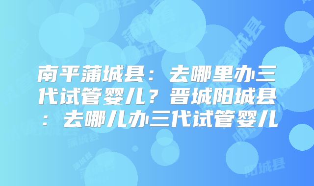 南平蒲城县:去哪里办三代试管婴儿?晋城阳城县:去哪儿办三代试管婴儿