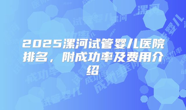 2025漯河试管婴儿医院排名，附成功率及费用介绍