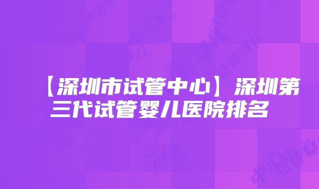 【深圳市试管中心】深圳第三代试管婴儿医院排名