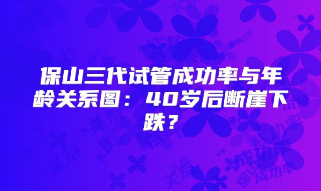 保山三代试管成功率与年龄关系图:40岁后断崖下跌?