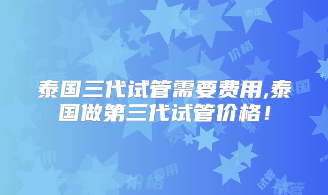 泰国三代试管需要费用,泰国做第三代试管价格！
