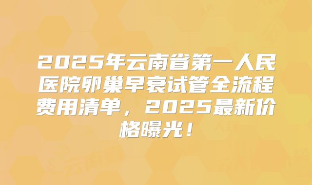 2025年云南省第一人民医院卵巢早衰试管全流程费用清单，2025最新价格曝光！