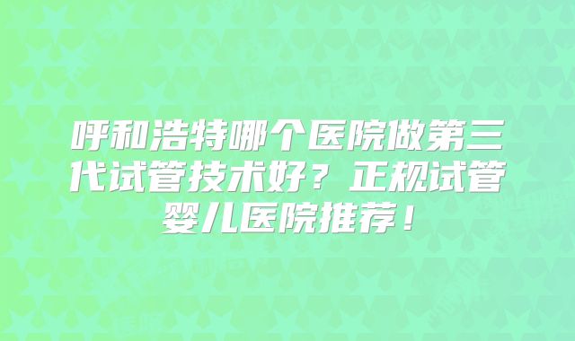 呼和浩特哪个医院做第三代试管技术好？正规试管婴儿医院推荐！