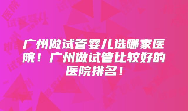 广州做试管婴儿选哪家医院！广州做试管比较好的医院排名！