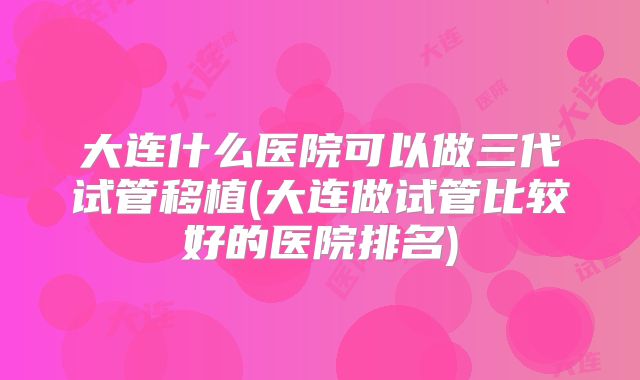 大连什么医院可以做三代试管移植(大连做试管比较好的医院排名)