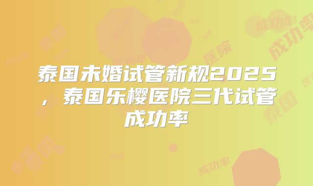 泰国未婚试管新规2025，泰国乐樱医院三代试管成功率