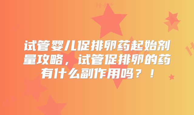 试管婴儿促排卵药起始剂量攻略，试管促排卵的药有什么副作用吗？！