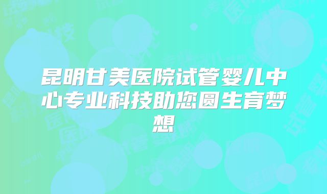 昆明甘美医院试管婴儿中心专业科技助您圆生育梦想