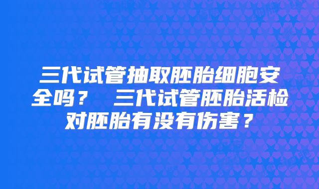 三代试管抽取胚胎细胞安全吗？ 三代试管胚胎活检对胚胎有没有伤害？
