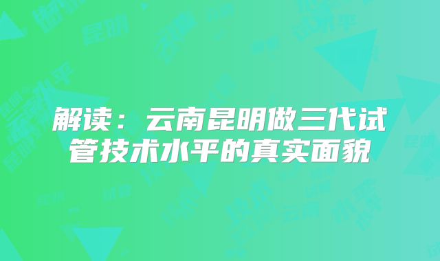 解读：云南昆明做三代试管技术水平的真实面貌
