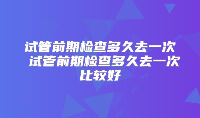 试管前期检查多久去一次 试管前期检查多久去一次比较好