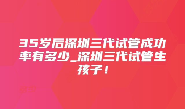 35岁后深圳三代试管成功率有多少_深圳三代试管生孩子！