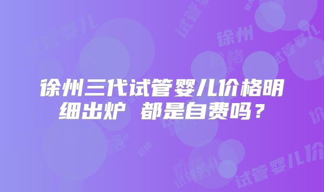徐州三代试管婴儿价格明细出炉 都是自费吗？
