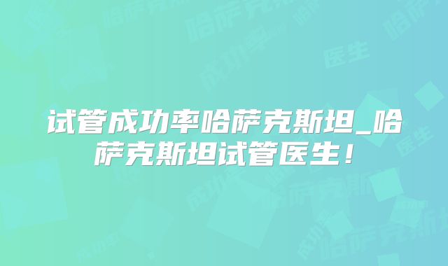 试管成功率哈萨克斯坦_哈萨克斯坦试管医生！