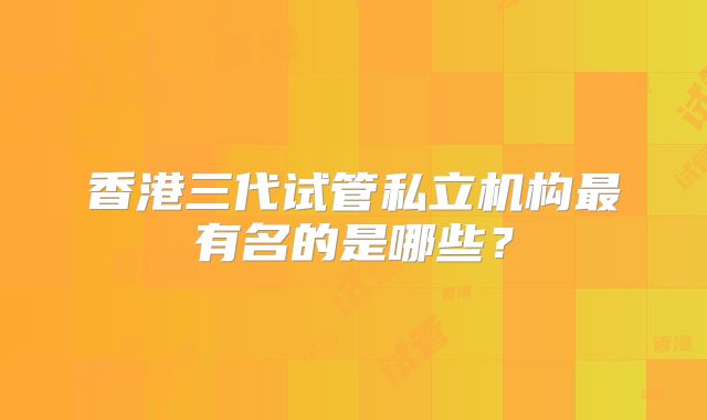 香港三代试管私立机构最有名的是哪些?