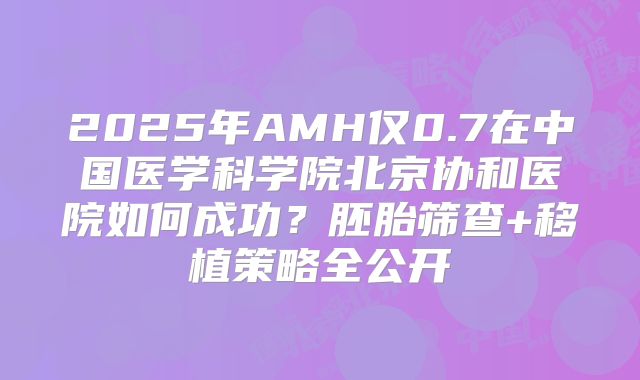 2025年AMH仅0.7在中国医学科学院北京协和医院如何成功？胚胎筛查+移植策略全公开