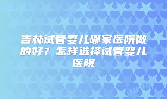 吉林试管婴儿哪家医院做的好?怎样选择试管婴儿医院